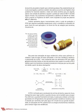 de alumínio, ele poderia impedir que o alimento grudasse.Mas,exatamente por ser
muito escorregadio, o polímero também não aderia ao alumínio da frigideira. Esse
problema foi resolvido tratando o metal com ácido clorídrico para, em seguida,
aplicar uma camada do polímero e aquecer a panela por volta de 400°C durante
alguns minutos. Isso aumentava incrivelmente a aderência do teflon® ao metal.
Assim surgiram as frigideiras de tefal®, nome originado da junção das palavras
teflon® e alumínio.
Embora apresente alguns inconvenientes, como o custo de produção, o
PTFEtem algumas qualidades excepcionais, como a resistência a solventes em
geral. Outra de suas aplicações é na forma de fita de vedação para torneiras,
chuveiros etc.
Por ser pouco reativo,
o teflon'" tem alta
durabilidade. Sua
resistência à ação
do tempo e das altas
temperaturas faz
dele um material de
alto desempenho
para consertos em
encanamentos.
«a:
§
::J
>!z
«
'"oo
a:
«
:o
o
w
Boa parte das tubulações de água residenciais utiliza outro polímero re-
sistente à ação da água, de baixa densidade e com boa resistência mecânica:
o poli(cloreto de vinila) - mais conhecido pela sua abreviatura pve (do inglês,
poly(vinyl chloride)). Sendo um dos três polímeros mais usados no mundo, o pve é
obtido a partir do monômero cloroeteno (cloreto de vinila) que, por sua vez, pode
ser obtido a partir do eteno.Acompanhe:
Cl,
baixa
tem peratu ra
500 DC
H,C=CHCl + HCl
cloroeteno
H" /H
n C=C
H/ "Cl
polimerização •
I~_~I
TH Cl1
n
cloroetena
(clareta de vinila)
poli(cloreta de vinila) (PVC)
O pve é utilizado para a produção de cortinas de banho, capas de chuva,
mangueiras para regar jardins e guarda-chuvas; serve também para encapar
fios elétricos e, quando finamente laminado, é usado para embalar alimentos
guardados em refrigeradores. Ele apresenta grande resistência mecânica, não
é atacado por solventes nem pela água. Em virtude da sua grande durabili-
dade, as tubulações de pve substituíram os antigos encanamentos metálicos
para conduzir água nas residências.
T&CAPíTULO 6 • Polímeros e biomoléculas
 