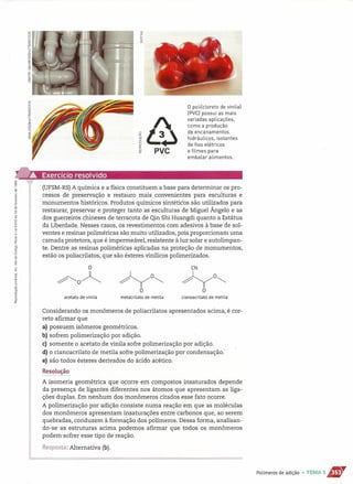 ~o
o
1&a: PVC
o polilcloreto de vinilal
[PVCl possui as mais
variadas aplicações,
como a produção
de encanamentos
hidráulicos, isolantes
de fios elétricos
e filmes para
embalar alimentos.
~ Exercício resolvido
.~i[!
~ (UFSM-RS)A química e a física constituem a base para determinar os pro-
cessos de preservação e restauro mais convenientes para esculturas e
monumentos históricos. Produtos químicos sintéticos são utilizados para
restaurar, preservar e proteger tanto as esculturas de Miguel Ângelo e as
dos guerreiros chineses de terracota de Qin Shi Huangdi quanto a Estátua
da Liberdade. Nesses casos, os revestimentos com adesivos à base de sol-
ventes e resinas poliméricas são muito utilizados, pois proporcionam uma
camada protetora, que é impermeável, resistente à luz solar e autolimpan-
te. Dentre as resinas poliméricas aplicadas na proteção de monumentos,
estão os poliacrilatos, que são ésteres vinílicos polimerizados.
o
~oA ~O~
O
metacrilato de metila
CN
~O~
O
cianoacrilato de metilaacetato de vinila
Considerando os monômeros de poliacrilatos apresentados acima, é cor-
reto afirmar que
a) possuem isôrneros geométricos.
b) sofrem polimerização por adição.
c) somente o acetato de vinila sofre polimerização por adição.
d) o cianoacrilato de metila sofre polimerização por condensação.
e) são todos ésteres derivados do ácido acético.
~esollJsª'?
A isomeria geométrica que ocorre em compostos insaturados depende
da presença de ligantes diferentes nos átomos que apresentam as liga-
ções duplas. Em nenhum dos monômeros citados esse fato ocorre.
A polimerização por adição consiste numa reação em que as moléculas
dos monômeros apresentam insaturações entre carbonos que, ao serem
quebradas, conduzem à formação dos polímeros. Dessa forma, analisan-
do-se as estruturas acima podemos afirmar que todos os monômeros
podem sofrer esse tipo de reação.
Resposta: Alternativa (b).
Polímeros de adição • TEMA 1S""
 