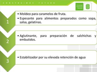 1
• Moldeo para caramelos de fruta.
• Espesante para alimentos preparados como sopa,
salsa, gelatinas.
2
• Aglutinante, para preparación de salchichas y
embutidos.
3
• Estabilizador por su elevada retención de agua
 