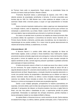 de Thomson havia caído no esquecimento. Payen estudou as propriedades físicas da
borracha, do mesmo modo que Graham, Wiesner e Gérard.
       ‘Finalmente, Bouchardt realizou a polimerização do isopreno, entre 1879 e 1882,
obtendo produtos de propriedades semelhantes à borracha. O primeiro pneumático para
bicicleta data de 1830. Em 1895 Michelin teve a idéia audaciosa de adaptar o pneu ao
automóvel. Desde então a borracha passou a ocupar um lugar preponderante no mercado
mundial.
       Sendo a borracha importante matéria-prima e dado o papel que vem desempenhando
na civilização moderna, cedo foi despertada a curiosidade dos químicos para conhecer sua
composição e, posteriormente, sua síntese. Desde o século XIX vêm sendo feitos trabalhos
com esse objetivo, logo se esclarecendo que a borracha é um polímero do isopreno.
       Os russos e os alemães foram os pioneiros nos trabalhos de síntese da borracha. Mas
os produtos obtidos não suportaram a concorrência da borracha natural. Somente com a
Primeira Guerra Mundial a Alemanha, premida pelas circunstâncias, teve de desenvolver a
industrialização de seu produto sintético. Foi o marco inicial do grande desenvolvimento da
indústria de borrachas sintéticas, ou elastômeros, no mundo.


A Borracha Natural – NR
       A Borracha Natural é o produto sólido obtido pela coagulação de látices de
determinados vegetais, sendo o principal a Hevea brasiliensis. Essa matéria-prima vegetal,
proveniente da planta conhecida vulgarmente como seringueira, é nativa da Amazônia. Embora
seja grande o número de espécies que por uma incisão na casca exsudam secreção de
aspecto semelhante ao látex, somente algumas produzem quantidade e qualidade suficientes
para exploração em bases econômicas.
       A história da borracha natural no Brasil é um enredo que pouco fica a dever à corrida
do ouro americana. Por quase cinqüenta anos, da segunda metade do século XIX até a
segunda década do século XX, a borracha natural sustentou um dos mais importantes ciclos de
desenvolvimento do Brasil. Naquela época, a revolução industrial se expandia velozmente e o
mundo vivia período histórico de prosperidade e descobertas que se refletiam em todos os
setores. Automóvel, bonde, telefone, luz elétrica e outras inovações mudavam paisagem e
costumes nas cidades. Novos mercados se abriam. Era a belle époque, cujo esplendor a
literatura e o cinema se encarregaram de retratar para as gerações seguintes.
       Devido a suas múltiplas aplicações, principalmente na indústria automobilística em
expansão, a borracha obtida a partir do látex das seringueiras tornou-se produto mundialmente
valorizado. E seringueiras não faltavam na Amazônia brasileira. Isso levou a região Norte do
Brasil, uma das mais pobres e desabitadas do país, a experimentar período de grande
prosperidade. Interessadas na exploração dos seringais amazônicos, grandes empresas e
bancos estrangeiros instalam-se nas cidades de Belém e Manaus.
       As capitais Belém e Amazonas torna-se o centro econômico do país. Ganha sistemas
de abastecimento d'água, luz elétrica, telefone, grandes construções, como o Teatro da Paz e
 