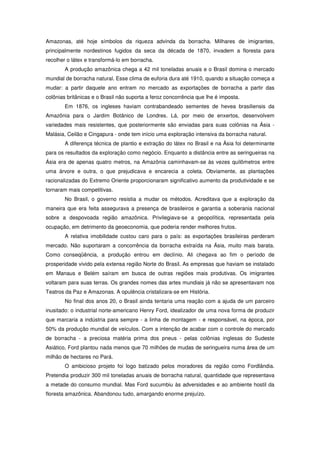 Amazonas, até hoje símbolos da riqueza advinda da borracha. Milhares de imigrantes,
principalmente nordestinos fugidos da seca da década de 1870, invadem a floresta para
recolher o látex e transformá-lo em borracha.
        A produção amazônica chega a 42 mil toneladas anuais e o Brasil domina o mercado
mundial de borracha natural. Esse clima de euforia dura até 1910, quando a situação começa a
mudar: a partir daquele ano entram no mercado as exportações de borracha a partir das
colônias britânicas e o Brasil não suporta a feroz concorrência que lhe é imposta.
        Em 1876, os ingleses haviam contrabandeado sementes de hevea brasiliensis da
Amazônia para o Jardim Botânico de Londres. Lá, por meio de enxertos, desenvolvem
variedades mais resistentes, que posteriormente são enviadas para suas colônias na Ásia -
Malásia, Ceilão e Cingapura - onde tem início uma exploração intensiva da borracha natural.
        A diferença técnica de plantio e extração do látex no Brasil e na Ásia foi determinante
para os resultados da exploração como negócio. Enquanto a distância entre as seringueiras na
Ásia era de apenas quatro metros, na Amazônia caminhavam-se às vezes quilômetros entre
uma árvore e outra, o que prejudicava e encarecia a coleta. Obviamente, as plantações
racionalizadas do Extremo Oriente proporcionaram significativo aumento da produtividade e se
tornaram mais competitivas.
        No Brasil, o governo resistia a mudar os métodos. Acreditava que a exploração da
maneira que era feita assegurava a presença de brasileiros e garantia a soberania nacional
sobre a despovoada região amazônica. Privilegiava-se a geopolítica, representada pela
ocupação, em detrimento da geoeconomia, que poderia render melhores frutos.
        A relativa imobilidade custou caro para o país: as exportações brasileiras perderam
mercado. Não suportaram a concorrência da borracha extraída na Ásia, muito mais barata.
Como conseqüência, a produção entrou em declínio. Ali chegava ao fim o período de
prosperidade vivido pela extensa região Norte do Brasil. As empresas que haviam se instalado
em Manaus e Belém saíram em busca de outras regiões mais produtivas. Os imigrantes
voltaram para suas terras. Os grandes nomes das artes mundiais já não se apresentavam nos
Teatros da Paz e Amazonas. A opulência cristalizara-se em História.
        No final dos anos 20, o Brasil ainda tentaria uma reação com a ajuda de um parceiro
inusitado: o industrial norte-americano Henry Ford, idealizador de uma nova forma de produzir
que marcaria a indústria para sempre - a linha de montagem - e responsável, na época, por
50% da produção mundial de veículos. Com a intenção de acabar com o controle do mercado
de borracha - a preciosa matéria prima dos pneus - pelas colônias inglesas do Sudeste
Asiático, Ford plantou nada menos que 70 milhões de mudas de seringueira numa área de um
milhão de hectares no Pará.
        O ambicioso projeto foi logo batizado pelos moradores da região como Fordlândia.
Pretendia produzir 300 mil toneladas anuais de borracha natural, quantidade que representava
a metade do consumo mundial. Mas Ford sucumbiu às adversidades e ao ambiente hostil da
floresta amazônica. Abandonou tudo, amargando enorme prejuízo.
 