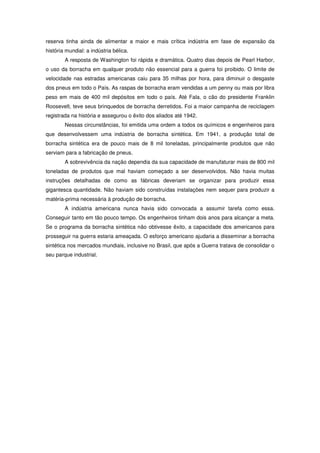 reserva tinha ainda de alimentar a maior e mais crítica indústria em fase de expansão da
história mundial: a indústria bélica.
        A resposta de Washington foi rápida e dramática. Quatro dias depois de Pearl Harbor,
o uso da borracha em qualquer produto não essencial para a guerra foi proibido. O limite de
velocidade nas estradas americanas caiu para 35 milhas por hora, para diminuir o desgaste
dos pneus em todo o País. As raspas de borracha eram vendidas a um penny ou mais por libra
peso em mais de 400 mil depósitos em todo o país. Até Fala, o cão do presidente Franklin
Roosevelt, teve seus brinquedos de borracha derretidos. Foi a maior campanha de reciclagem
registrada na história e assegurou o êxito dos aliados até 1942.
        Nessas circunstâncias, foi emitida uma ordem a todos os químicos e engenheiros para
que desenvolvessem uma indústria de borracha sintética. Em 1941, a produção total de
borracha sintética era de pouco mais de 8 mil toneladas, principalmente produtos que não
serviam para a fabricação de pneus.
        A sobrevivência da nação dependia da sua capacidade de manufaturar mais de 800 mil
toneladas de produtos que mal haviam começado a ser desenvolvidos. Não havia muitas
instruções detalhadas de como as fábricas deveriam se organizar para produzir essa
gigantesca quantidade. Não haviam sido construídas instalações nem sequer para produzir a
matéria-prima necessária à produção de borracha.
        A indústria americana nunca havia sido convocada a assumir tarefa como essa.
Conseguir tanto em tão pouco tempo. Os engenheiros tinham dois anos para alcançar a meta.
Se o programa da borracha sintética não obtivesse êxito, a capacidade dos americanos para
prosseguir na guerra estaria ameaçada. O esforço americano ajudaria a disseminar a borracha
sintética nos mercados mundiais, inclusive no Brasil, que após a Guerra tratava de consolidar o
seu parque industrial.
 