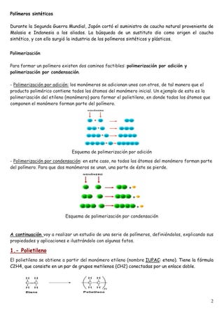 Polímeros sintéticos
Durante la Segunda Guerra Mundial, Japón cortó el suministro de caucho natural proveniente de
Malasia e Indonesia a los aliados. La búsqueda de un sustituto dio como origen el caucho
sintético, y con ello surgió la industria de los polímeros sintéticos y plásticos.
Polimerización
Para formar un polímero existen dos caminos factibles: polimerización por adición y
polimerización por condensación.
- Polimerización por adición: los monómeros se adicionan unos con otros, de tal manera que el
producto polimérico contiene todos los átomos del monómero inicial. Un ejemplo de esto es la
polimerización del etileno (monómero) para formar el polietileno, en donde todos los átomos que
componen el monómero forman parte del polímero.
Esquema de polimerización por adición
- Polimerización por condensación: en este caso, no todos los átomos del monómero forman parte
del polímero. Para que dos monómeros se unan, una parte de éste se pierde.
Esquema de polimerización por condensación
A continuación voy a realizar un estudio de una serie de polímeros, definiéndolos, explicando sus
propiedades y aplicaciones e ilustrándolo con algunas fotos.
1.- Polietileno
El polietileno se obtiene a partir del monómero etileno (nombre IUPAC: eteno). Tiene la fórmula
C2H4, que consiste en un par de grupos metilenos (CH2) conectadas por un enlace doble.
2
 