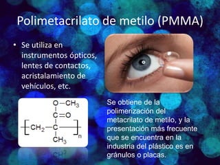 Polimetacrilato de metilo (PMMA)
• Se utiliza en
instrumentos ópticos,
lentes de contactos,
acristalamiento de
vehículos, etc.
Se obtiene de la
polimerización del
metacrilato de metilo, y la
presentación más frecuente
que se encuentra en la
industria del plástico es en
gránulos o placas.
 