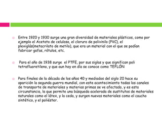    Entre 1920 y 1930 surge una gran diversidad de materiales plásticos, como por
    ejemplo el Acetato de celulosa, el cloruro de polivinilo (PVC), el
    plexiglás(metacrilato de metilo), que era un material con el que se podían
    fabricar gafas, rótulos, etc.


    Para el año de 1938 surge el PTFE, por sus siglas y que significan poli
    tetrafluoretileno, y que aun hoy en día se conoce como TEFLÓN


   Para finales de la década de los años 40 y mediados del siglo 20 hace su
    aparición la segunda guerra mundial, con este acontecimiento todas los canales
    de transporte de materiales y materias primas se ve afectado, y es esta
    circunstancia, la que permite una búsqueda acelerada de sustitutos de materiales
    naturales como el látex, y la ceda, y surgen nuevos materiales como el caucho
    sintético, y el poliéster.
 