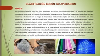 CLASIFICACIÓN SEGÚN SU APLICACION
FIBRAS:
Son polímeros elásticos pero muy poco extensibles se utilizan para confeccionar telas, se emplean en materiales
compuestos, deben tener un conjunto de propiedades físicas y químicas. Especificas para su uso. Deben tener una alta
resistencia a la tracción en un rango de temperatura relativamente amplio, alto modulo de elasticidad así como
resistencia a la abrasión. Para ser utilizada en la industria textil , La fibras deben mostrar estabilidad química a amplia
variedad de ambientes incluyendo ácidos, bases, blanqueadores, solventes y luz del sol. No deben ser inflamables y no
deben se susceptibles al secado. En las fibras la resistencia a la tracción aumenta con el grado de cristalinidad. La
comodidad en el lavado y el mantenimiento de la ropa depende térmicamente del polímero de fibras, es decir su
temperatura de fisión y de la transición vítrea. Las fibras pueden estar sometidas a variedad de propiedades mecánicas
como deformación, estiramiento, torsión, corte y abrasión. El peso molecular de los materiales de fibra debe ser
relativamente alto o el fundido será demasiado débil y se romperá durante el proceso de dibujo o estampado.
 