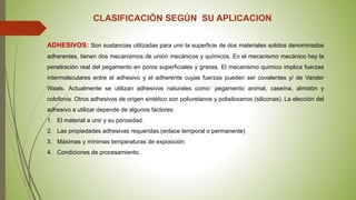 CLASIFICACIÓN SEGÚN SU APLICACION
ADHESIVOS: Son sustancias utilizadas para unir la superficie de dos materiales solidos denominados
adherentes, tienen dos mecanismos de unión mecánicos y químicos. En el mecanismo mecánico hay la
penetración real del pegamento en poros superficiales y grietas. El mecanismo químico implica fuerzas
intermoleculares entre el adhesivo y el adherente cuyas fuerzas pueden ser covalentes y/ de Vander
Waals. Actualmente se utilizan adhesivos naturales como: pegamento animal, caseína, almidón y
colofonia. Otros adhesivos de origen sintético son poliuretanos y polisiloxanos (siliconas). La elección del
adhesivo a utilizar depende de algunos factores:
1. El material a unir y su porosidad.
2. Las propiedades adhesivas requeridas.(enlace temporal o permanente)
3. Máximas y mínimas temperaturas de exposición.
4. Condiciones de procesamiento.
 