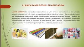 CLASIFICACIÓN SEGÚN SU APLICACION
JUNTAS ADHESIVAS: Los nuevos adhesivos diseñados son las juntas adhesivas se encuentran en un gran numero de
aplicaciones especialmente en la industria aeroespacial, automotriz ,construcción en envases y algunos electrodomésticos.
Las juntas adhesivas ofrecen muchas ventajas sobre tecnología de unión ejemplo remachado, atornillado y soldadura. Sin
embargo estos adhesivos están limitados en articulaciones sometidas a alta temperatura. Los autoadhesivos son otro grupo
especial sensibles a la presión, se encuentran en cintas adhesivas, sellos y etiquetas. Los polímeros utilizados para
adhesivos sensibles a la presión son los polímeros de bloque estirénicos y el caucho natural.
 