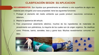 CLASIFICACIÓN SEGÚN SU APLICACION
RECUBRIMIENTOS: Son líquidos que generalmente se adhieren a otra superficie de algún otro
material para otorgarle una nueva propiedad. tiene las siguientes funciones:
1. Proteger el elemento del medio ambiente que puede producir reacciones corrosivas o
deterioro.
2. Mejora la apariencia del articulo.
3. Para proporcionar aislamiento eléctrico, muchos de los ingredientes de materiales de
revestimiento son poliméricos, la mayoría de los cuales son de origen orgánico. Se clasifican
como: Pinturas, barniz, esmaltes, laca y goma laca. Muchos revestimientos comunes son
látex.
 