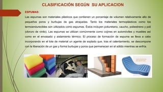 CLASIFICACIÓN SEGÚN SU APLICACION
ESPUMAS:
Las espumas son materiales plásticos que contienen un porcentaje de volumen relativamente alto de
pequeños poros y burbujas de gas atrapadas. Tanto los materiales termoplásticos como los
termoendurecibles son utilizados como espumas. Éstos incluyen poliuretano, caucho, poliestireno y poli
(cloruro de vinilo). Las espumas se utilizan comúnmente como cojines en automóviles y muebles así
como en el envasado y aislamiento térmico. El proceso de formación de espuma se lleva a cabo
incorporando en el lote de material un agente de soplado que, tras el calentamiento, se descompone
con la liberación de un gas y forma burbujas y poros que permanecen en el sólido mientras se enfría.
 
