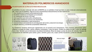 MATERIALES POLIMERICOS AVANZADOS
POLIESTILENO DE ULTRA ALTO PESO MOLECULAR:
El polietileno de peso molecular ultra alto (UHMWPE) es un polietileno lineal que tiene un peso molecular extremadamente
alto. mayor que el polietileno. Algunas de las características extraordinarias de este material son:
1. Una resistencia al impacto extremadamente alta.
2. Excelente resistencia al desgaste ya la abrasión.
3. Un coeficiente de fricción muy bajo.
4. Una superficie auto-lubricante y antiadherente.
5. Muy buena resistencia química a los disolventes.
6. Excelentes propiedades a baja temperatura.
7. Características sobresalientes de amortiguación del sonido y absorción de energía.
8. Aislante eléctrico y excelentes propiedades dieléctricas
Su resistencia mecánica disminuyen rápidamente con el aumento de la temperatura. Tiene diversas aplicaciones como:
chalecos a prueba de balas, cascos militares compuestos, Línea de pesca, núcleos de pelota de golf y pista de patinaje
sobre hielo. También para la fabricación de prótesis biomédicas, filtros de sangre, puntas de pluma de marcado, Equipos de
manipulación de materiales (para carbón, grano, cemento, grava, etc.), bujes, bomba Impulsores y juntas de válvulas.
 