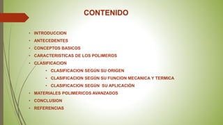 CONTENIDO
• INTRODUCCION
• ANTECEDENTES
• CONCEPTOS BASICOS
• CARACTERISTICAS DE LOS POLIMEROS
• CLASIFICACION
• CLASIFICACION SEGÚN SU ORIGEN
• CLASIFICACION SEGÚN SU FUNCION MECANICA Y TERMICA
• CLASIFICACION SEGÚN SU APLICACIÓN
• MATERIALES POLIMERICOS AVANZADOS
• CONCLUSION
• REFERENCIAS
 