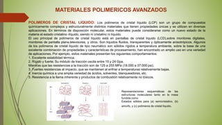 MATERIALES POLIMERICOS AVANZADOS
POLIMEROS DE CRISTAL LIQUIDO: Los polímeros de cristal líquido (LCP) son un grupo de compuestos
químicamente complejos y estructuralmente distintos materiales que tienen propiedades únicas y se utilizan en diversas
aplicaciones. En términos de disposición molecular, estos materiales puede considerarse como un nuevo estado de la
materia el estado cristalino -líquido, siendo ni cristalino ni líquido.
El uso principal de polímeros de cristal líquido está en pantallas de cristal líquido (LCD),sobre monitores digitales,
monitores de pantalla plana,televisores, y otros. Son líquidos fluidos, transparentes y ópticamente anisotrópicos. Algunos
de los polímeros de cristal líquido de tipo neumático son sólidos rígidos a temperatura ambiente, sobre la base de una
excelente combinación de propiedades y características de procesamiento, han encontrado un amplio uso en una variedad
de aplicaciones. Por ejemplo, estos materiales presentan los siguientes comportamientos:
1. Excelente estabilidad térmica.
2. Rígido y fuerte; Su módulo de tracción oscila entre 10 y 24 Gpa.
Mientras que las resistencias a la tracción son de 125 a 255 MPa (18.000 a 37.000 psi).
3. Fuertes resistencias al impacto, que se mantienen al enfriar a temperaturas relativamente bajas.
4. Inercia química a una amplia variedad de ácidos, solventes, blanqueadores, etc.
5. Resistencia a la llama inherente y productos de combustión relativamente no tóxicos.
Representaciones esquemáticas de las
estructuras moleculares tanto en la masa
fundida como
Estados sólidos para (a) semicristalino, (b)
amorfo, y (c) polímeros de cristal líquido.
 