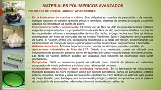 MATERIALES POLIMERICOS AVANZADOS
POLIMEROS DE CRISTAL LIQUIDO: APLICACIONES
• En la fabricación de cuerdas y cables :Son utilizadas en cuerdas de paracaídas o de rescate,
eslingas capaces de soportar grandes pesos o remolque, sistemas de amarre de buques y puentes
capaces de reemplazar los cables de acero.
• En la Industria militar / aeroespacial: El primer uso de fibra de LCP era para aplicaciones militares
exigentes y especializadas. La propiedad única de esta fibra de alto rendimiento satisface muchas de
las necesidades militares y aeroespaciales de hoy. De hecho, airbags hechos con fibra de Vectran
amortiguaron con éxito los aterrizajes de las sondas Pathfinder, Spirit y Opportunity en la superficie
de Marte. El Vectran ofrece una excepcional resistencia a la fatiga por flexión, proporcionando las
características de manejo de carga superior para cuerdas de remolque, carga amarres e hinchable.
• Artículos deportivos: Artículos deportivos como cuerdas de alpinismo, raquetas, sedales, etc.
• Aplicaciones industriales de fibra de LCP: Debido a su resistencia, puede ser utilizada para
indumentaria de protección personal como ser guantes anti-corte y ropa de trabajo resistente al corte.
Las fibras de Vectran también pueden ser utilizadas para refuerzos de neumáticos para evitar
pinchaduras.
• Composites: Dada su resistencia puede ser utilizada como material de refuerzo en materiales
compuestos de matriz polimérica e incluso como refuerzo del concreto.
• Componentes electrónicos y otros productos inyectados: En la fabricación de micro-piezas
mediante procesos de micro-inyección como por ejemplo conectores, partes de auriculares, lectores
ópticos, sensores, zócalos y otros componentes electrónicos. Pero también es utilizado para piezas
de mayor tamaño como bandejas para instrumental quirúrgico o dental, componentes para el sistema
de combustión de automóviles, relleno de columnas de destilación, sellos, etc
 