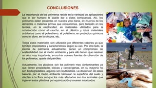 CONCLUSIONES
La importancia de los polímeros reside en la variedad de aplicaciones
que el ser humano le puede dar a estos compuestos. Así, los
polímeros están presentes en nuestra vida diaria, en muchos de los
alimentos o materias primas que consumimos, pero también en los
textiles, en la electricidad, en materiales utilizados para la
construcción como el caucho, en el plástico y otros materiales
cotidianos como el poliestireno, el polietileno, en productos químicos
como el cloro, en la silicona, etc.
Todos estos materiales son utilizados por diferentes razones ya que
brindan propiedades y características según su uso. Por otro lado, la
ciencia de polímeros actualmente, tienen un compromiso de
sostenibilidad con el medio ambiente y para ello tienen que resolver
un reto muy importante, encontrar nuevas fuentes de obtención de
los polímeros, aparte del petróleo.
Actualmente, los plásticos son los polímero mas contaminantes ya
que tienen propiedades tóxicas y cancerígenas, en su mayoría no
son biodegradables, algunos son reutilizables. La dispersión de estas
basuras por el medio ambiente bloquean la superficie del suelo y
afectan a la flora aunque los más afectados son los animales que
ingieren estos plásticos por equivocación y mueren intoxicados.
 