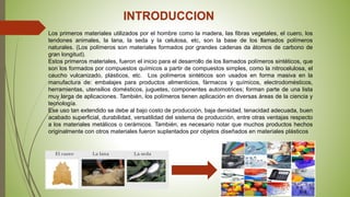INTRODUCCION
Los primeros materiales utilizados por el hombre como la madera, las fibras vegetales, el cuero, los
tendones animales, la lana, la seda y la celulosa, etc, son la base de los llamados polímeros
naturales. (Los polímeros son materiales formados por grandes cadenas da átomos de carbono de
gran longitud).
Estos primeros materiales, fueron el inicio para el desarrollo de los llamados polímeros sintéticos, que
son los formados por compuestos químicos a partir de compuestos simples, como la nitrocelulosa, el
caucho vulcanizado, plásticos, etc. Los polímeros sintéticos son usados en forma masiva en la
manufactura de: embalajes para productos alimenticios, fármacos y químicos, electrodomésticos,
herramientas, utensilios domésticos, juguetes, componentes automotrices; forman parte de una lista
muy larga de aplicaciones. También, los polímeros tienen aplicación en diversas áreas de la ciencia y
tecnología.
Ese uso tan extendido se debe al bajo costo de producción, baja densidad, tenacidad adecuada, buen
acabado superficial, durabilidad, versatilidad del sistema de producción, entre otras ventajas respecto
a los materiales metálicos o cerámicos. También, es necesario notar que muchos productos hechos
originalmente con otros materiales fueron suplantados por objetos diseñados en materiales plásticos
 