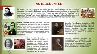 ANTECEDENTES
El estudio de los polímeros se inicia con las modificaciones de los polímeros
naturales. La palabra Polímero deriva del griego, exactamente de la suma de dos
elementos como son el prefijo “poli-”, que es equivalente a “muchos”, y el
sustantivo “meros”, que puede traducirse como “partes”. A Berzelius también se le
atribuyen nuevos términos empleados en química ,el término "polímero" en 1833.
Charles Goodyear, en 1839 descubrió, Descubrió
el proceso de vulcanización que actualmente,
sigue siendo utilizado en industria de cacho.
Cuando dejo caer accidentalmente un trozo de
caucho tratado con azufre en un horno caliente,
noto que se alteraron sus propiedades y el caucho
se vuelve insensible a las variaciones de
temperatura.
Marcellin Pierre Eugène Berthelot, en 1866,
Berthelot demostró que todas las clases de
compuestos orgánicos entonces conocidos
estaban formados por los siguientes
elementos: carbono, hidrógeno, oxígeno y
nitrógeno. El se dedico a la síntesis de
compuestos orgánicos.
Leo Hendrik Baekeland en
1909, Intentando resolver un
problema de síntesis química
descubrió un plástico al que
llamó baquelita, la primera de una
serie de polímeros sintéticos que
revolucionaron la economía
moderna y la vida tecnológica
iniciando la "era del plástico"
Hermann Staudinger comienza sus
investigaciones estudiando los
polímeros. En mayo de 1922 publica un
artículo en la revista Helvetica Chimica
donde define el término macromolécula
e inicia las bases de la polimerización.
 