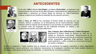 ANTECEDENTES
Paul J. Flory, en 1974 le fue concedido el Premio Nobel de Química por sus
estudios, teóricos y prácticos, en la fisicoquímica de las macromoléculas. trabajó
realizado sobre la creación de los polímeros y fue el primero en esclarecer y explicar
la conexión entre las longitudes de las moléculas formadas en cadena y las
condiciones de reacción que estas determinan.
En los años 1950 el alemán Karl Ziegler y el italiano Giulio Natta , se dedicaron casi
exclusivamente a la química de los altos polímeros. desarrollaron los catalizadores de
Ziegler-Natta y obtuvieron el Premio Nobel de Química en 1963.(Catalizador,
cualquier sustancia que modifica la velocidad de una reacción química.)
Alan J.Heguer, Alan G.MacDiarmid y Hideki Shirakawa
Recibieron el Premio Nobel de Química en 2000 por su
trabajo en "polímeros conductores". Recientemente se ha
informado en la literatura química de un polímero inusual que
exhibe propiedades eléctricas. Este polímero, nitruro de
azufre polimérico, o (SN), consistía en monómeros formados
por azufre y nitrógeno
Durante la posguerra y hasta nuestros días la industria de los polímeros ha seguido avanzando a pasos agigantados
desarrollándose nuevos polímeros. Los modernos instrumentos de investigación científica han hecho posible estudiar la
estructuras moleculares de este grupo de materiales, y el desarrollo de numerosos polímeros.
 