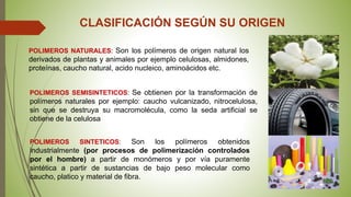 CLASIFICACIÓN SEGÚN SU ORIGEN
POLIMEROS NATURALES: Son los polímeros de origen natural los
derivados de plantas y animales por ejemplo celulosas, almidones,
proteínas, caucho natural, acido nucleico, aminoácidos etc.
POLIMEROS SINTETICOS: Son los polímeros obtenidos
industrialmente (por procesos de polimerización controlados
por el hombre) a partir de monómeros y por vía puramente
sintética a partir de sustancias de bajo peso molecular como
caucho, platico y material de fibra.
POLIMEROS SEMISINTETICOS: Se obtienen por la transformación de
polímeros naturales por ejemplo: caucho vulcanizado, nitrocelulosa,
sin que se destruya su macromolécula, como la seda artificial se
obtiene de la celulosa
 