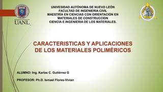 UNIVESIDAD AUTÓNOMA DE NUEVO LEÓN
FACULTAD DE INGENIERIA CIVIL
MAESTRÍA EN CIENCIAS CON ORIENTACIÓN EN
MATERIALES DE CONSTRUCCION
CIENCIA E INGENIERIA DE LOS MATERIALES.
CARACTERISTICAS Y APLICACIONES
DE LOS MATERIALES POLIMÉRICOS
ALUMNO: Ing. Karlas C. Gutiérrez G
PROFESOR: Ph.D. Ismael Flores-Vivian
 