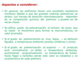 Aspectos a considerar:
 En general, los polímeros tienen una excelente resistencia
mecánica debido a que las grandes cadenas poliméricas se
atraen. Las fuerzas de atracción intermoleculares dependen
de la composición química del polímero y pueden ser de
varias clases.
 Se define grado de polimerización al número de veces que
se repite el monómero para formar la macromolécula, en
valor promedio.
 Si el grado de polimerización es muy bajos → se obtienen
líquidos a temperatura ambiente (aceites sintéticos y ceras)
 Si el grado de polimerización es superior → el producto
será normalmente un sólido a temperatura ambiente,
aumentando progresivamente su temperatura de fusión,
hasta llegar a tamaños donde este valor se estabiliza y es
característico de cada polímero
 