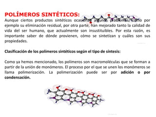 POLÍMEROS SINTÉTICOS:
Aunque ciertos productos sintéticos ocasionan algunos problemas, como por
ejemplo su eliminación residual, por otra parte, han mejorado tanto la calidad de
vida del ser humano, que actualmente son insustituibles. Por esta razón, es
importante saber de dónde provienen, cómo se sintetizan y cuáles son sus
propiedades.
Clasificación de los polímeros sintéticos según el tipo de síntesis:
Como ya hemos mencionado, los polímeros son macromoléculas que se forman a
partir de la unión de monómeros. El proceso por el que se unen los monómeros se
llama polimerización. La polimerización puede ser por adición o por
condensación.
 