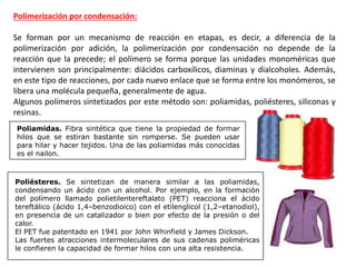 Polimerización por condensación:
Se forman por un mecanismo de reacción en etapas, es decir, a diferencia de la
polimerización por adición, la polimerización por condensación no depende de la
reacción que la precede; el polímero se forma porque las unidades monoméricas que
intervienen son principalmente: diácidos carboxílicos, diaminas y dialcoholes. Además,
en este tipo de reacciones, por cada nuevo enlace que se forma entre los monómeros, se
libera una molécula pequeña, generalmente de agua.
Algunos polímeros sintetizados por este método son: poliamidas, poliésteres, siliconas y
resinas.
Poliamidas. Fibra sintética que tiene la propiedad de formar
hilos que se estiran bastante sin romperse. Se pueden usar
para hilar y hacer tejidos. Una de las poliamidas más conocidas
es el nailon.
Poliésteres. Se sintetizan de manera similar a las poliamidas,
condensando un ácido con un alcohol. Por ejemplo, en la formación
del polímero llamado polietilentereftalato (PET) reacciona el ácido
tereftálico (ácido 1,4–benzodioico) con el etilenglicol (1,2–etanodiol),
en presencia de un catalizador o bien por efecto de la presión o del
calor.
El PET fue patentado en 1941 por John Whinfield y James Dickson.
Las fuertes atracciones intermoleculares de sus cadenas poliméricas
le confieren la capacidad de formar hilos con una alta resistencia.
 