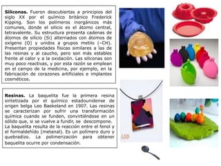 Siliconas. Fueron descubiertas a principios del
siglo XX por el químico británico Frederick
Kipping. Son los polímeros inorgánicos más
comunes, donde el silicio es el átomo central,
tetravalente. Su estructura presenta cadenas de
átomos de silicio (Si) alternados con átomos de
oxígeno (O) y unidos a grupos metilo (–CH).
Presentan propiedades físicas similares a las de
las resinas y al caucho, pero son más estables
frente al calor y a la oxidación. Las siliconas son
muy poco reactivas, y por esta razón se emplean
en el campo de la medicina, por ejemplo, en la
fabricación de corazones artificiales e implantes
cosméticos.
Resinas. La baquelita fue la primera resina
sintetizada por el químico estadounidense de
origen belga Leo Baekeland en 1907. Las resinas
se caracterizan por sufrir una transformación
química cuando se funden, convirtiéndose en un
sólido que, si se vuelve a fundir, se descompone.
La baquelita resulta de la reacción entre el fenol y
el formaldehído (metanal). Es un polímero duro y
quebradizo. La polimerización para obtener
baquelita ocurre por condensación.
 