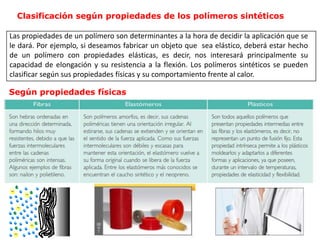 Clasificación según propiedades de los polímeros sintéticos
Las propiedades de un polímero son determinantes a la hora de decidir la aplicación que se
le dará. Por ejemplo, si deseamos fabricar un objeto que sea elástico, deberá estar hecho
de un polímero con propiedades elásticas, es decir, nos interesará principalmente su
capacidad de elongación y su resistencia a la flexión. Los polímeros sintéticos se pueden
clasificar según sus propiedades físicas y su comportamiento frente al calor.
Según propiedades físicas
 