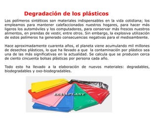Degradación de los plásticos
Los polímeros sintéticos son materiales indispensables en la vida cotidiana; los
empleamos para mantener calefaccionados nuestros hogares, para hacer más
ligeros los automóviles y los computadores, para conservar más frescos nuestros
alimentos, en prendas de vestir, entre otros. Sin embargo, la explosiva utilización
de estos polímeros ha generado consecuencias negativas para el medioambiente.
Hace aproximadamente cuarenta años, el planeta viene acumulando mil millones
de desechos plásticos, lo que ha llevado a que la contaminación por plástico sea
una de las más significativas en la actualidad. Se calcula que se producen cerca
de ciento cincuenta bolsas plásticas por persona cada año.
Todo esto ha llevado a la elaboración de nuevos materiales: degradables,
biodegradables y oxo-biodegradables.
 