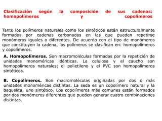 Clasificación según la composición de sus cadenas:
homopolímeros y copolímeros
Tanto los polímeros naturales como los sintéticos están estructuralmente
formados por cadenas carbonadas en las que pueden repetirse
monómeros iguales o diferentes. De acuerdo con el tipo de monómeros
que constituyen la cadena, los polímeros se clasifican en: homopolímeros
y copolímeros.
A. Homopolímeros. Son macromoléculas formadas por la repetición de
unidades monoméricas idénticas. La celulosa y el caucho son
homopolímeros naturales; el polietileno y el PVC son homopolímeros
sintéticos.
B. Copolímeros. Son macromoléculas originadas por dos o más
unidades monoméricas distintas. La seda es un copolímero natural y la
baquelita, uno sintético. Los copolímeros más comunes están formados
por dos monómeros diferentes que pueden generar cuatro combinaciones
distintas.
 