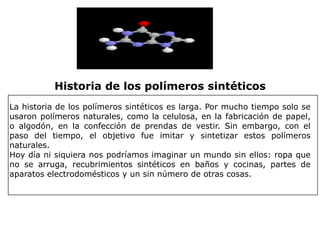 Historia de los polímeros sintéticos
La historia de los polímeros sintéticos es larga. Por mucho tiempo solo se
usaron polímeros naturales, como la celulosa, en la fabricación de papel,
o algodón, en la confección de prendas de vestir. Sin embargo, con el
paso del tiempo, el objetivo fue imitar y sintetizar estos polímeros
naturales.
Hoy día ni siquiera nos podríamos imaginar un mundo sin ellos: ropa que
no se arruga, recubrimientos sintéticos en baños y cocinas, partes de
aparatos electrodomésticos y un sin número de otras cosas.
 