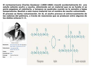 El norteamericano Charles Goodyear (1800-1860) mezcló accidentalmente En una
estufa caliente azufre y caucho, obteniendo así un material que no se fundía ni se
ponía pegajoso al calentarlo, y tampoco se quebraba cuando se le sometía a bajas
temperaturas. Bautizó a este nuevo material con el nombre de caucho vulcanizado.
El proceso se llama vulcanización. En él, el azufre provoca el entrecruzamiento de
las cadenas del polímero, a través de reacciones que se producen entre algunos de
los dobles enlaces C—C.
 