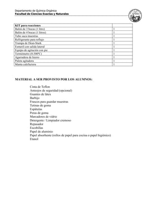 Departamento de Química Orgánica
Facultad de Ciencias Exactas y Naturales
KIT para reacciones
Balón de 3 bocas (1 litro) 1
Balón de 4 bocas (1 litros) 1
Tubo saca muestras 1
Refrigerante para reflujo 1
Trampa de Dean-Stark 1
Esmeril con salida lateral 1
Equipo de agitación con pie 1
Termómetro (0-300ºC) 1
Agarradera de hierro 1
Paleta agitadora 1
Manta calefactora 1
MATERIAL A SER PROVISTO POR LOS ALUMNOS:
Cinta de Teflon
Anteojos de seguridad (opcional)
Guantes de látex
Barbijo
Frascos para guardar muestras
Tetinas de goma
Espátulas
Peras de goma
Marcadores de vidrio
Detergente / Limpiador cremoso
Repasador
Escobillas
Papel de aluminio
Papel absorbente (rollos de papel para cocina o papel higiénico)
Etanol
 