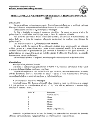 Departamento de Química Orgánica
Facultad de Ciencias Exactas y Naturales
SISTEMAS PARA LA POLIMERIZACIÓN EN CADENA A TRAVÉS DE RADICALES
LIBRES
Introducción
La preparación de polímeros provenientes de monómeros vinílicos por la acción de radicales
libres puede llevarse a cabo empleando distintos sistemas de polimerización.
La técnica más sencilla es la polimerización en bloque.
En ésta el iniciador se agrega al monómero sin diluir y la mezcla se somete al ciclo de
polimerización, obteniéndose un sólido que posee la forma del recipiente utilizado.
Para evitar las desventajas de ésta técnica (por ejemplo, las derivadas de la transferencia de
calor, dado que se trata de reacciones altamente exotérmicas) se emplean otras técnicas de
polimerización.
Uno de estos sistemas es la polimerización en emulsión.
En este método, la presencia de un detergente sintético como emulsionante, un iniciador
soluble en agua y el agua misma como carrier permite un control sencillo de la temperatura y
establece condiciones de polimerización que conducen a polímeros de alto peso molecular. La
polimerización en suspensión aporta un método práctico de obtención de polímeros asegurando
igualmente un buen control térmico.
En este trabajo práctico se preparará poliestireno por diversos métodos de polimerización.
Procedimiento
a.- Purificación previa del estireno.
El estireno se agita dos veces con solución de NaOH 10 %, utilizando un volumen de base igual
a un tercio de la cantidad de monómero a purificar.
Luego la fase orgánica se lava tres veces con agua destilada y se seca sobre cloruro de calcio
anhidro durante una noche. El monómero así tratado se destila al vacío en atmósfera de nitrógeno;
se guarda en heladera en un recipiente al que se burbujea nitrógeno.
b.- Polimerización de estireno en bloque
En tubos Pyrex de 20 x 2 cm se colocan 25 ml de estireno se purga con nitrógeno y se agregan
0.5 g de peróxido de benzoílo (salvo el tubo Nº 6). Cada tubo se polimeriza el tiempo abajo
indicado en un baño a 100 ºC.
Tubo Nº Tiempo de
polimerización
1 1 hora
2 2 horas
3 4 horas
4 6 horas
5 8 horas
6 8 horas (sin peróxido)
Terminada la polimerización el tubo se rompe y se recristaliza una fracción del producto
obtenido (aproximadamente 5 g) para efectuar las determinaciones viscosimétricas.
 