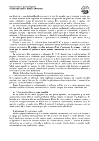 Departamento de Química Orgánica
Facultad de Ciencias Exactas y Naturales
por debajo de la superficie del líquido (pero sobre la hoja del agitador) con el objeto de permitir que
se tomen muestras de la suspensión sin suspender la agitación. El aparato se calienta sobre una
manta calefactora. Antes de comenzar la reacción debe asegurarse de que el aparato esté
correctamente ensamblado, ya que, una vez comenzada la agitación, no podrán realizarse ajustes.
En este momento, se agregan al balón 600 ml de agua destilada, 0,5 g de alcohol polivinílico y
0,1 g de fosfato de calcio. La mezcla de reacción se calienta rápidamente y, al mismo tiempo, se le
hace pasar una corriente suave de nitrógeno. Durante el período de calentamiento la presión de
nitrógeno necesaria se determina cerrando el sistema con un tapón en el extremo del refrigerante y
regulando el flujo de nitrógeno con la llave de la válvula del manoreductor del tubo de nitrógeno.
En un recipiente aparte, se disuelven 0,5 g de peróxido de benzoílo y 0,25 g de vaselina en 50 g
de estireno recién destilado.
Cuando la temperatura del recipiente haya alcanzado 90 ºC, se agrega la mezcla de monómero.
Luego de 10 minutos se cierra el nitrógeno. Solamente se necesita burbujear nitrógeno cuando deba
tomarse una muestra. El agitador no debe detenerse desde el momento de agregar el estireno
hasta que las cuentas de polímero hayan tomado consistencia, de otra forma, la suspensión
coalesce.
La temperatura debe mantenerse a alrededor de 95 ºC durante toda la polimerización. El
progreso de la reacción se determina a partir de la primera hora y media de reacción observando las
cuentas de polímero cuando se las hace ascender por el tubo sacamuestras aplicando una presión
positiva de nitrógeno. Una pequeña muestra de la mezcla de reacción puede obtenerse permitiendo
que la mezcla se derrame por el extremo superior del tubo. El punto crítico de la polimerización
habrá pasado cuando las cuentas no estén pegajosas. La reacción podrá detenerse en cualquier
momento a partir de ese punto. Las esferas de polímero deberían tener la consistencia adecuada a
alrededor de las tres horas de reacción.
El éxito de la polimerización depende de dos puntos principales:
i.- La mezcla debe alcanzar la temperatura de reacción dentro de la primera hora.
ii.- La agitación debe ser adecuada. Debe emplearse un agitador mecánico de velocidad variable
regulado entre 1000 y 1200 rpm. La velocidad de agitación contribuye a determinar el tamaño de las
partículas y la estabilidad de la suspensión.
Luego de completarse la polimerización, el polímero se filtra y se lava varias veces con agua
destilada con el fin de eliminar los estabilizadores solubles en agua, y se seca en corriente de aire.
e.- Polimerización del estireno en solución.
En un balón de tres bocas equipado con una paleta agitadora, un refrigerante y un tubo
sacamuestras colocar 50ml de tolueno destilado y 40ml de estireno. Se agregan 1,4g de peróxido de
benzoílo y se calienta la solución a reflujo durante 40min. Es este momento se toma una muestra y
la reacción se sigue calentando por 80min más. Se detiene el calentamiento y la mezcla cruda de
reacción se enfría y se vuelca sobre 150ml de metanol. El poliestireno se separa entonces como un
sólido blanco. De la misma manera se precipita la muestra tomada a los 40min.
f.- Expansión del poliestireno sólido
Se coloca aproximadamente 1g de la muestra tomada a los 40min seca, en un tubo de ensayos y
se agrega gota a gota la mínima cantidad de THF necesaria para disolver el sólido. El tubo con el
barniz incoloro se coloca en un tubo kitasato tapado y se comienza ha hacer vacío con una trompa
de agua hasta el barniz sea altamente viscoso. Se calienta entonces durante 2-3 minutos. Cuando la
última traza de solvente es removida, el polímero se expande. El poliestireno expandido puede
retirarse del tubo con ayuda de una espátula.
 