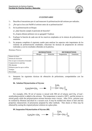 Departamento de Química Orgánica
Facultad de Ciencias Exactas y Naturales
CUESTIONARIO
1.- Describa el mecanismo por el cual transcurre la polimerización del estireno por radicales.
2.- ¿Por qué se lava con NaOH el estireno antes de su polimerización?
3.- En la polimerización en bloque:
a) ¿Qué función cumple el peróxido de benzoílo?
b) ¿Espera obtener polímero sin su agregado? Explicar.
4.- Explique la función de cada uno de los reactivos empleados en la síntesis de poliestireno en
emulsión.
5.- Se propone completar el siguiente cuadro para analizar los aspectos más importantes de los
sistemas de polimerización estudiados; relacionar las técnicas de preparación de estireno
realizadas y con los resultados obtenidos en la práctica.
Sistemas Físicos
HOMOGÉNEOS HETEROGÉNEOS
Bloque Solución Suspensión Emulsión
Número de fases
Sistema de iniciación
Fase en que se encuentra el iniciador
Composición de cada fase
PM obtenido
Polímeros para los que se utiliza
Ventajas
Desventajas
6.- Interprete las siguientes técnicas de obtención de poliestireno, comparándolas con las
anteriores.
86. Solution Polymerization of Styrene
C6H5CH CH2
CH CH2
C5H6
n
For example, (94), 50 ml of styrene is mixed with 500 ml of toluene and 0.5g. of α,α’-
azodiisobutyronitrile is added to the mixture. The temperature is raised to 100°C, and the mixture is
stirred gently while the polymerization mixture becomes more viscous. After 24 hr., polymer may
be isolated by filtration and dried in a vacuum oven. It may be molded into sheets or bars and has
properties characteristic of polystyrene prepared by other methods. Thin sheets or films may be
obtained by casting the original polymer solution on a glass plate.
89. Suspension Polymerization of Styrene (88)
C6H5CH CH2
CH CH2
C5H6
n
 
