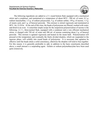 Departamento de Química Orgánica
Facultad de Ciencias Exactas y Naturales
The following ingredients are added to a 2 l. round bottom flask equipped with a mechanical
stirrer and a condenser, and maintained at a temperature of about 80°C.: 500 ml. of water, 0.1 g.
sodium laurylsulfate, 1.5 g. of sodium polyacrylate, 5 g. of sodium sulfate, 150 g. of styrene, 1.5 g.
of stearic acid, and 1 g. of benzoyl peroxide. This mixture is stirred vigorously and maintained at
80°C. for 12-24 hr. At the end of this time, the beads of polystyrene are filtered, washed with water,
and dried in an oven. A somewhat simple recipe for the suspension polymerization of styrene is the
following: A 2 l., three-necked flask, equipped with a condenser and a very efficient mechanical
stirrer, is charged with 750 ml. of water and 300 ml. of styrene containing about 2 g. of benzoyl
peroxide. This mixture is agitated vigorously and heated on the steam bath. Polymerization will
proceed at this temperature and eventually the finely divided droplets, which are suspended in the
aqueous phase, will solidify into round beads of polystyrene. It is necessary that agitation be
effective until the beads attain a solid consistency, otherwise the droplets will tend to fuse together.
For this reason, it is generally preferable to add, in addition to the basic constituents described
above, a small amount o a suspending agent. Gelatin or sodium polymethacrylate have been used
quite extensively.
 