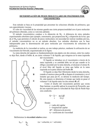 Departamento de Química Orgánica
Facultad de Ciencias Exactas y Naturales
DETERMINACIÓN DE PESOS MOLECULARES DE POLÍMEROS POR
VISCOSIMETRÍA
Este método se basa en la propiedad que presentan las soluciones diluidas de polímeros, que
son especialmente viscosas.
El valor de viscosidad de las mismas guarda una cierta proporcionalidad con el peso molecular
del polímero obtenido, como se verá más adelante.
El método viscosimétrico conduce a la obtención de Mv. A diferencia de otros métodos
experimentales absolutos (por ejemplo, osmometría, que proporciona Mn o dispersión de la luz, que
da el Mw) que permiten el cálculo de pesos moleculares sin necesidad de realizar medidas previas,
el método viscosimétrico no es un método absoluto. Los métodos absolutos son la base
indispensable para la determinación del peso molecular por viscosimetría de soluciones de
polímeros.
La medición de la viscosidad se realiza, en este trabajo práctico, mediante la utilización de un
viscosímetro de Ostwald, esquematizado en la figura.
La rama derecha del aparato es fundamentalmente una pipeta con dos enrases, entre los cuales
se deja fluir, desde el bulbo A, un cierto volumen V de líquido, que reingresa en la rama izquierda
del viscosímetro.
El líquido se introduce en el viscosímetro a través de la
rama izquierda y su cantidad debe ser tal que cuando se lo
obliga a ascender por la rama derecha, al alcanzar el enrase B,
el nivel libre del líquido se tiene que hallar en la rama
izquierda en la parte inferior del bulbo D.
El líquido se deja fluir libremente desde la rama derecha,
cuando el menisco pasa por B se dispara el cronómetro y en el
instante que pasa por C, se detiene la medición del tiempo.
De esta manera se determina el tiempo que tarda en pasar el
volumen V de líquido entre los dos enrases B y C.
Como el diseño del viscosímetro permite que exista
flujo laminar, es posible aplicar la ecuación de Poiseuille, que
da una expresión para la velocidad de flujo (Q) de fluido bajo
esta condición.
Q = V = π r4 ∆P
t 8 η l
Donde:
r = radio del capilar
l = longitud del capilar
∆P = diferencia de presión
η = coeficiente de viscosidad
Definiremos la viscosidad relativa como:
ηrel = ηsc (sc = solución; sv = solvente)
ηsv
 
