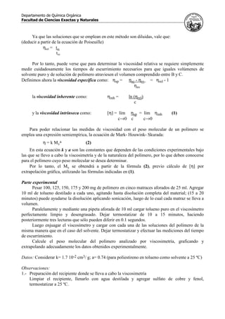 Departamento de Química Orgánica
Facultad de Ciencias Exactas y Naturales
Ya que las soluciones que se emplean en este método son diluidas, vale que:
(deducir a partir de la ecuación de Poiseuille)
ηrel = tsc
tsv
Por lo tanto, puede verse que para determinar la viscosidad relativa se requiere simplemente
medir cuidadosamente los tiempos de escurrimiento necesarios para que iguales volúmenes de
solvente puro y de solución de polímero atraviesen el volumen comprendido entre B y C.
Definimos ahora la viscosidad específica como: ηsp = ηsc - ηsv = ηrel - 1
ηsv
la viscosidad inherente como: ηinh = ln (ηrel)
c
y la viscosidad intrínseca como: [η] = lím ηsp = lím ηinh (1)
c→0 c c→0
Para poder relacionar las medidas de viscosidad con el peso molecular de un polímero se
emplea una expresión semiempírica, la ecuación de Mark- Houwink- Skurada:
η = k Mv
a (2)
En esta ecuación k y a son las constantes que dependen de las condiciones experimentales bajo
las que se llevo a cabo la viscosimetría y de la naturaleza del polímero, por lo que deben conocerse
para el polímero cuyo peso molecular se desea determinar.
Por lo tanto, el Mv se obtendrá a partir de la fórmula (2), previo cálculo de [η] por
extrapolación gráfica, utilizando las fórmulas indicadas en (1).
Parte experimental
Pesar 100, 125, 150, 175 y 200 mg de polímero en cinco matraces aforados de 25 ml. Agregar
10 ml de tolueno destilado a cada uno, agitando hasta disolución completa del material; (15 a 20
minutos) puede ayudarse la disolución aplicando sonicación, luego de lo cual cada matraz se lleva a
volumen.
Paralelamente y mediante una pipeta aforada de 10 ml cargar tolueno puro en el viscosímetro
perfectamente limpio y desengrasado. Dejar termostatizar de 10 a 15 minutos, haciendo
posteriormente tres lecturas que sólo pueden diferir en 0.1 segundos.
Luego enjuagar el viscosímetro y cargar con cada una de las soluciones del polímero de la
misma manera que en el caso del solvente. Dejar termostatizar y efectuar las mediciones del tiempo
de escurrimiento.
Calcule el peso molecular del polímero analizado por viscosimetría, graficando y
extrapolando adecuadamente los datos obtenidos experimentalmente.
Datos: Considerar k= 1.7 10-2 cm3/ g; a= 0.74 (para poliestireno en tolueno como solvente a 25 ºC)
Observaciones:
1.- Preparación del recipiente donde se lleva a cabo la viscosimetría
Limpiar el recipiente, llenarlo con agua destilada y agregar sulfato de cobre y fenol,
termostatizar a 25 ºC.
 