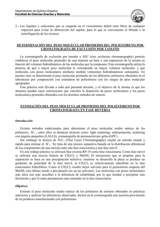 Departamento de Química Orgánica
Facultad de Ciencias Exactas y Naturales
2.- Los líquidos y soluciones que se cargarán en el viscosímetro deben estar libres de cualquier
impureza para evitar la obstrucción del capilar, para lo que es conveniente el filtrado o la
centrifugación de los mismos.
DETERMINACIÓN DEL PESO MOLECULAR PROMEDIO DEL POLIESTIRENO POR
CROMATOGRAFÍA DE EXCLUSIÓN POR TAMAÑO
La cromatografía de exclusión por tamaño o SEC (size exclusion chromatography) permite
establecer el peso molecular promedio de una muestra en base a una separación de la misma en
función del volumen hidrodinámico de las moléculas que la componen. Esta cromatografía utiliza la
premisa de que a mayor peso molecular le corresponde un mayor volumen molecular, y que
moléculas con pesos moleculares similares tendrán volúmenes hidrodinámicos semejantes. En
nuestro caso se determinará el peso molecular promedio de los diferentes polímeros obtenidos en el
laboratorio por comparación con estándares de poliestireno con los rangos de peso molecular
apropiados.
Esta práctica será llevada a cabo por personal docente, y el objetivo de la misma es que los
alumnos puedan sacar conclusiones que vinculen la dispersión de pesos moleculares y los pesos
moleculares promedio obtenidos con los distintos métodos de síntesis.
ESTIMACIÓN DEL PESO MOLECULAR PROMEDIO DEL POLIESTIRENO POR
CROMATOGRAFÍA EN FASE REVERSA
Introducción
Existen métodos tradicionales para determinar el peso molecular medio másico de los
polímeros, wM , entre ellos se destacan técnicas como: light scattering, sedimentación, scattering
con ángulos pequeños (LALLS), cromatografía de permeación por geles (GPC).
Sin embargo la técnica de TLC, (Thin Layer Chromatography) resulta un método simple y
rápido para estimar el wM . Se trata de una técnica separativa basada en la distribución diferencial
de los componentes de una mezcla entre una fase estacionaria y una fase móvil.
En este trabajo práctico se utilizará fase reversa RP-18 como fase estacionaria. Como fase móvil
se utilizará una mezcla binaria de CH2Cl2 y MeOH. El mecanismo que se propone para la
separación se basa en una precipitación selectiva: mientras se desarrolla la placa se produce un
gradiente de polaridad de la fase móvil, el CH2Cl2 es selectivamente adsorbido en la fase
estacionaria hidrofóbica. Como el CH2Cl2 resulta mejor solvente para el poliestireno respecto del
MeOH, este último tiende a precipitarlo (es un no solvente). Las moléculas con pesos moleculares
más altos son más sensibles a la diferencia de solubilidad, por lo que tienden a precipitar más
fácilmente y por lo tanto permanecen más retenidas en la fase estacionaria.
Objetivos
Estimar el peso molecular medio másico de los polímeros de estireno obtenidos en prácticas
anteriores y analizar las diferencias observadas. Incluir en la cromatografía una muestra proveniente
de un producto manufacturado con poliestireno.
 