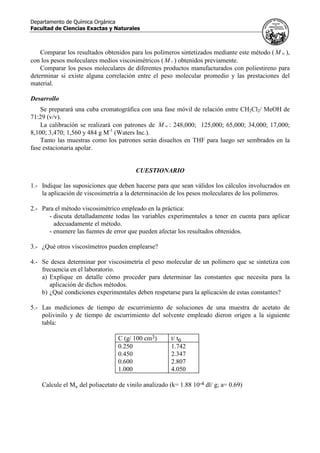 Departamento de Química Orgánica
Facultad de Ciencias Exactas y Naturales
Comparar los resultados obtenidos para los polímeros sintetizados mediante este método ( wM ),
con los pesos moleculares medios viscosimétricos ( vM ) obtenidos previamente.
Comparar los pesos moleculares de diferentes productos manufacturados con poliestireno para
determinar si existe alguna correlación entre el peso molecular promedio y las prestaciones del
material.
Desarrollo
Se preparará una cuba cromatográfica con una fase móvil de relación entre CH2Cl2/ MeOH de
71:29 (v/v).
La calibración se realizará con patrones de wM : 248,000; 125,000; 65,000; 34,000; 17,000;
8,100; 3,470; 1,560 y 484 g M-1
(Waters Inc.).
Tanto las muestras como los patrones serán disueltos en THF para luego ser sembrados en la
fase estacionaria apolar.
CUESTIONARIO
1.- Indique las suposiciones que deben hacerse para que sean válidos los cálculos involucrados en
la aplicación de viscosimetría a la determinación de los pesos moleculares de los polímeros.
2.- Para el método viscosimétrico empleado en la práctica:
- discuta detalladamente todas las variables experimentales a tener en cuenta para aplicar
adecuadamente el método.
- enumere las fuentes de error que pueden afectar los resultados obtenidos.
3.- ¿Qué otros viscosímetros pueden emplearse?
4.- Se desea determinar por viscosimetría el peso molecular de un polímero que se sintetiza con
frecuencia en el laboratorio.
a) Explique en detalle cómo proceder para determinar las constantes que necesita para la
aplicación de dichos métodos.
b) ¿Qué condiciones experimentales deben respetarse para la aplicación de estas constantes?
5.- Las mediciones de tiempo de escurrimiento de soluciones de una muestra de acetato de
polivinilo y de tiempo de escurrimiento del solvente empleado dieron origen a la siguiente
tabla:
C (g/ 100 cm3) t/ t0
0.250 1.742
0.450 2.347
0.600 2.807
1.000 4.050
Calcule el Mv del poliacetato de vinilo analizado (k= 1.88 10-4 dl/ g; a= 0.69)
 