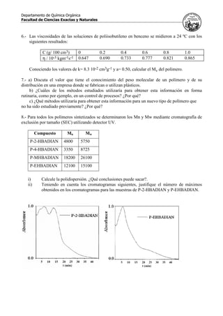 Departamento de Química Orgánica
Facultad de Ciencias Exactas y Naturales
6.- Las viscosidades de las soluciones de poliisobutileno en benceno se midieron a 24 ºC con los
siguientes resultados:
C (g/ 100 cm3) 0 0.2 0.4 0.6 0.8 1.0
η / 10-3 kgm-1s-1 0.647 0.690 0.733 0.777 0.821 0.865
Conociendo los valores de k= 8.3 10-2 cm3g-1 y a= 0.50, calcular el Mv del polímero.
7.- a) Discuta el valor que tiene el conocimiento del peso molecular de un polímero y de su
distribución en una empresa donde se fabrican o utilizan plásticos.
b) ¿Cuáles de los métodos estudiados utilizaría para obtener esta información en forma
rutinaria, como por ejemplo, en un control de procesos? ¿Por qué?
c) ¿Qué métodos utilizaría para obtener esta información para un nuevo tipo de polímero que
no ha sido estudiado previamente? ¿Por qué?
8.- Para todos los polímeros sintetizados se determinaron los Mn y Mw mediante cromatografía de
exclusión por tamaño (SEC) utilizando detector UV.
Compuesto Mn Mw
P-2-HBADIAN 4800 5750
P-4-HBADIAN 3350 8725
P-MHBADIAN 18200 26100
P-EHBADIAN 12100 15100
i) Calcule la polidispersión. ¿Qué conclusiones puede sacar?.
ii) Teniendo en cuenta los cromatogramas siguientes, justifique el número de máximos
obtenidos en los cromatogramas para las muestras de P-2-HBADIAN y P-EHBADIAN.
 