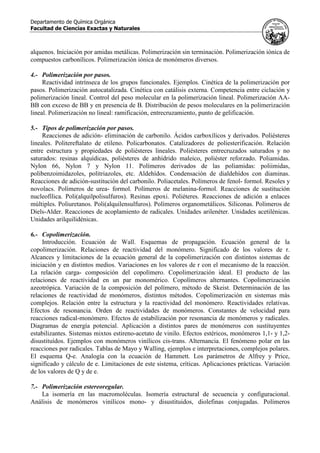 Departamento de Química Orgánica
Facultad de Ciencias Exactas y Naturales
alquenos. Iniciación por amidas metálicas. Polimerización sin terminación. Polimerización iónica de
compuestos carbonílicos. Polimerización iónica de monómeros diversos.
4.- Polimerización por pasos.
Reactividad intrínseca de los grupos funcionales. Ejemplos. Cinética de la polimerización por
pasos. Polimerización autocatalizada. Cinética con catálisis externa. Competencia entre ciclación y
polimerización lineal. Control del peso molecular en la polimerización lineal. Polimerización AA-
BB con exceso de BB y en presencia de B. Distribución de pesos moleculares en la polimerización
lineal. Polimerización no lineal: ramificación, entrecruzamiento, punto de gelificación.
5.- Tipos de polimerización por pasos.
Reacciones de adición- eliminación de carbonilo. Ácidos carboxílicos y derivados. Poliésteres
lineales. Politereftalato de etileno. Policarbonatos. Catalizadores de poliesterificación. Relación
entre estructura y propiedades de poliésteres lineales. Poliésteres entrecruzados saturados y no
saturados: resinas alquídicas, poliésteres de anhídrido maleico, poliéster reforzado. Poliamidas.
Nylon 66, Nylon 7 y Nylon 11. Polímeros derivados de las poliamidas: poliimidas,
polibenzoimidazoles, politriazoles, etc. Aldehídos. Condensación de dialdehídos con diaminas.
Reacciones de adición-sustitución del carbonilo. Poliacetales. Polímeros de fenol- formol. Resoles y
novolacs. Polímeros de urea- formol. Polímeros de melanina-formol. Reacciones de sustitución
nucleofílica. Poli(alquilpolisulfuros). Resinas epoxi. Poliéteres. Reacciones de adición a enlaces
múltiples. Poliuretanos. Poli(alquilensulfuros). Polímeros organometálicos. Siliconas. Polímeros de
Diels-Alder. Reacciones de acoplamiento de radicales. Unidades arilenéter. Unidades acetilénicas.
Unidades arilquilidénicas.
6.- Copolimerización.
Introducción. Ecuación de Wall. Esquemas de propagación. Ecuación general de la
copolimerización. Relaciones de reactividad del monómero. Significado de los valores de r.
Alcances y limitaciones de la ecuación general de la copolimerización con distintos sistemas de
iniciación y en distintos medios. Variaciones en los valores de r con el mecanismo de la reacción.
La relación carga- composición del copolímero. Copolimerización ideal. El producto de las
relaciones de reactividad en un par monomérico. Copolímeros alternantes. Copolimerización
azeotrópica. Variación de la composición del polímero, método de Skeist. Determinación de las
relaciones de reactividad de monómeros, distintos métodos. Copolimerización en sistemas más
complejos. Relación entre la estructura y la reactividad del monómero. Reactividades relativas.
Efectos de resonancia. Orden de reactividades de monómeros. Constantes de velocidad para
reacciones radical-monómero. Efectos de estabilización por resonancia de monómeros y radicales.
Diagramas de energía potencial. Aplicación a distintos pares de monómeros con sustituyentes
estabilizantes. Sistemas mixtos estireno-acetato de vinilo. Efectos estéricos, monómeros 1,1- y 1,2-
disustituídos. Ejemplos con monómeros vinílicos cis-trans. Alternancia. El fenómeno polar en las
reacciones por radicales. Tablas de Mayo y Walling, ejemplos e interpretaciones, complejos polares.
El esquema Q-e. Analogía con la ecuación de Hammett. Los parámetros de Alfrey y Price,
significado y cálculo de e. Limitaciones de este sistema, críticas. Aplicaciones prácticas. Variación
de los valores de Q y de e.
7.- Polimerización estereoregular.
La isomería en las macromoléculas. Isomería estructural de secuencia y configuracional.
Análisis de monómeros vinílicos mono- y disustituidos, diolefinas conjugadas. Polímeros
 