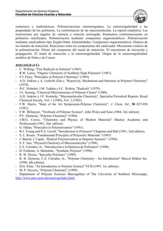 Departamento de Química Orgánica
Facultad de Ciencias Exactas y Naturales
isotácticos y sindiotácticos. Polimerizaciones estereoregulares. La estereoregularidad y las
propiedades de los polímeros. La conformación de las macromoléculas. La espiral estadística. Las
restricciones por ángulos de valencia y rotación restringida. Parámetros conformacionales en
polímeros ramificados. Polimerización mediante compuestos organometálicos. Polimerización
mediante catalizadores tipo Ziegler-Natta. Generalidades. Compuestos organometálicos. Haluros de
los metales de transición. Reacciones entre los componentes del catalizador. Mecanismo cinético de
la polimerización. Efecto del compuesto del metal de transición. El mecanismo de iniciación y
propagación. El metal de transición y la estereoregularidad. Origen de la estereoregularidad:
modelos de Natta y de Cossee.
BIBLIOGRAFÍA
- C. Walling, "Free Radicals in Solution" (1965).
- R.W. Lensz, "Organic Chemistry of Synthetic High Polymers" (1967).
- P.J. Flory, "Principles in Polymer Chemistry" (1969).
- A.D. Jenkins y A. Ledwith (Eds.), "Reactivity, Mechanism and Structure in Polymer Chemistry"
(1974).
- D.C. Nohebet, J.M. Tedden y J.C. Walton, "Radicals" (1979).
- J.L. Koenig, "Chemical Microstructure of Polymer Chains" (1980).
- A.D. Jenkins y J.F. Kennedy, "Macromolecular Chemistry", Specialist Periodical Reports, Royal
Chemical Society, Vol. 1 (1980), Vol. 2 (1982).
- F.W. Harris, "State of the Art Symposium-Polymer Chemistry", J. Chem. Ed., 58 837-958
(1981).
- F.W. Billmeyer, "Textbook of Polymer Science", John Wiley and Sons (1984, 3rd. edition).
- P.C. Hiemenz, "Polymer Chemistry" (1984).
- J.M.G. Cowie, "Chemistry and Physics of Modern Materials" Blackie Academic and
Professional (1991, 2nd. edition).
- G. Odian, "Principles in Polymerization" (1991).
- R.J. Young and P.A. Lovell, "Introduction to Polymers" Chapman and Hall (1991, 2nd edition).
- S. L. Rosen, “Fundamental Principles of Polymeric Materials” (1993)
- J. Bartoň, I. Capek, “Radical Polymerization in Disperse Systems” (1994).
- S. F. Sun, “Physical Chemistry of Macromolecules” (1994).
- C.E. Carraher, Jr., "Introducción a la Química de Polímeros" (1998).
- D. Feldman, A. Barbalata., "Synthetic Polymer” (1996).
- R. W. Dyson, “Specialty Polymers” (1998)
- R. B. Seymour, C.E. Carraher, Jr., "Polymer Chemistry - An Introduction" Marcel Dekker Inc.
(1996, 4th edition).
- H.G. Elias, "An Introduction to Polymer Science" VCH (1997, 1st. edition).
- M. P. Stevens, “Polymer Chemistry” (1999).
- Department of Polymer Sciences Macrogallery of The University of Southern Mississippi,
http://www.prsc.usm.edu/macrog/index.html.
 