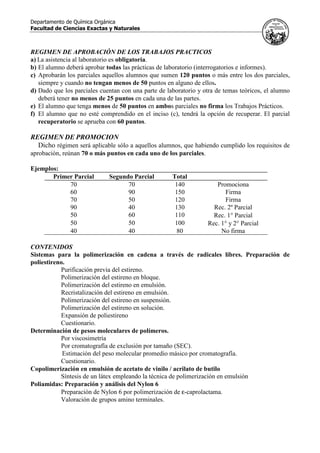 Departamento de Química Orgánica
Facultad de Ciencias Exactas y Naturales
REGIMEN DE APROBACIÓN DE LOS TRABAJOS PRACTICOS
a) La asistencia al laboratorio es obligatoria.
b) El alumno deberá aprobar todas las prácticas de laboratorio (interrogatorios e informes).
c) Aprobarán los parciales aquellos alumnos que sumen 120 puntos o más entre los dos parciales,
siempre y cuando no tengan menos de 50 puntos en alguno de ellos.
d) Dado que los parciales cuentan con una parte de laboratorio y otra de temas teóricos, el alumno
deberá tener no menos de 25 puntos en cada una de las partes.
e) El alumno que tenga menos de 50 puntos en ambos parciales no firma los Trabajos Prácticos.
f) El alumno que no esté comprendido en el inciso (c), tendrá la opción de recuperar. El parcial
recuperatorio se aprueba con 60 puntos.
REGIMEN DE PROMOCION
Dicho régimen será aplicable sólo a aquellos alumnos, que habiendo cumplido los requisitos de
aprobación, reúnan 70 o más puntos en cada uno de los parciales.
Ejemplos:
Primer Parcial Segundo Parcial Total
70 70 140 Promociona
60 90 150 Firma
70 50 120 Firma
90 40 130 Rec. 2º Parcial
50 60 110 Rec. 1° Parcial
50 50 100 Rec. 1° y 2° Parcial
40 40 80 No firma
CONTENIDOS
Sistemas para la polimerización en cadena a través de radicales libres. Preparación de
poliestireno.
Purificación previa del estireno.
Polimerización del estireno en bloque.
Polimerización del estireno en emulsión.
Recristalización del estireno en emulsión.
Polimerización del estireno en suspensión.
Polimerización del estireno en solución.
Expansión de poliestireno
Cuestionario.
Determinación de pesos moleculares de polímeros.
Por viscosimetría
Por cromatografía de exclusión por tamaño (SEC).
Estimación del peso molecular promedio másico por cromatografía.
Cuestionario.
Copolimerización en emulsión de acetato de vinilo / acrilato de butilo
Síntesis de un látex empleando la técnica de polimerización en emulsión
Poliamidas: Preparación y análisis del Nylon 6
Preparación de Nylon 6 por polimerización de ε-caprolactama.
Valoración de grupos amino terminales.
 