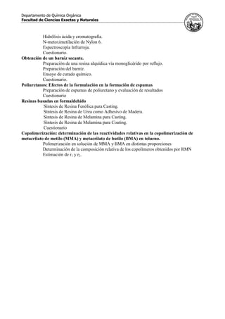 Departamento de Química Orgánica
Facultad de Ciencias Exactas y Naturales
Hidrólisis ácida y cromatografía.
N-metoximetilación de Nylon 6.
Espectroscopía Infrarroja.
Cuestionario.
Obtención de un barniz secante.
Preparación de una resina alquídica vía monoglicérido por reflujo.
Preparación del barniz.
Ensayo de curado químico.
Cuestionario.
Poliuretanos: Efectos de la formulación en la formación de espumas
Preparación de espumas de poliuretano y evaluación de resultados
Cuestionario
Resinas basadas en formaldehído
Síntesis de Resina Fenólica para Casting.
Síntesis de Resina de Urea como Adhesivo de Madera.
Síntesis de Resina de Melamina para Casting.
Síntesis de Resina de Melamina para Coating.
Cuestionario
Copolimerización: determinación de las reactividades relativas en la copolimerización de
metacrilato de metilo (MMA) y metacrilato de butilo (BMA) en tolueno.
Polimerización en solución de MMA y BMA en distintas proporciones
Determinación de la composición relativa de los copolímeros obtenidos por RMN
Estimación de r1 y r2.
 