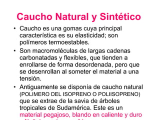 Caucho Natural y Sintético   Caucho es una gomas cuya principal característica es su elasticidad; son polímeros termoestables.  Son macromoléculas de largas cadenas carbonatadas y flexibles, que tienden a enrollarse de forma desordenada, pero que se desenrollan al someter el material a una tensión. Antiguamente se disponía de caucho natural  (POLIMERO DEL ISOPRENO O POLIISOPRENO)  que se extrae de la savia de árboles tropicales de Sudamérica. Este es un  material pegajoso, blando en caliente y duro y fácil de quebrar en frío. 