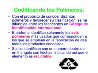 Codificando los Polímeros: Con el propósito de conocer distintos polímeros y favorecer su clasificación, se ha difundido entre los fabricantes un   Código de Identificación Internacional .  El sistema identifica solamente los  seis polímeros  más usados que corresponden a los que se emplean en la fabricación de casi todos los productos conocidos.  Se los identifican con un numero dentro de un triangulo con flechas, indicando así que el elemento es   reciclable. 