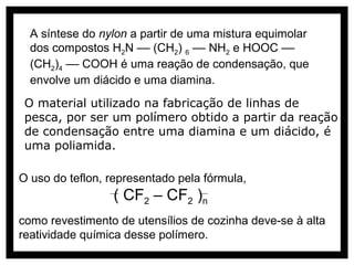 A síntese do nylon a partir de uma mistura equimolar
  dos compostos H2N –– (CH2) 6 –– NH2 e HOOC ––
  (CH2)4 –– COOH é uma reação de condensação, que
  envolve um diácido e uma diamina.
 O material utilizado na fabricação de linhas de
 pesca, por ser um polímero obtido a partir da reação
 de condensação entre uma diamina e um diácido, é
 uma poliamida.

O uso do teflon, representado pela fórmula,
                 ( CF2 – CF2 )n
como revestimento de utensílios de cozinha deve-se à alta
reatividade química desse polímero.
 